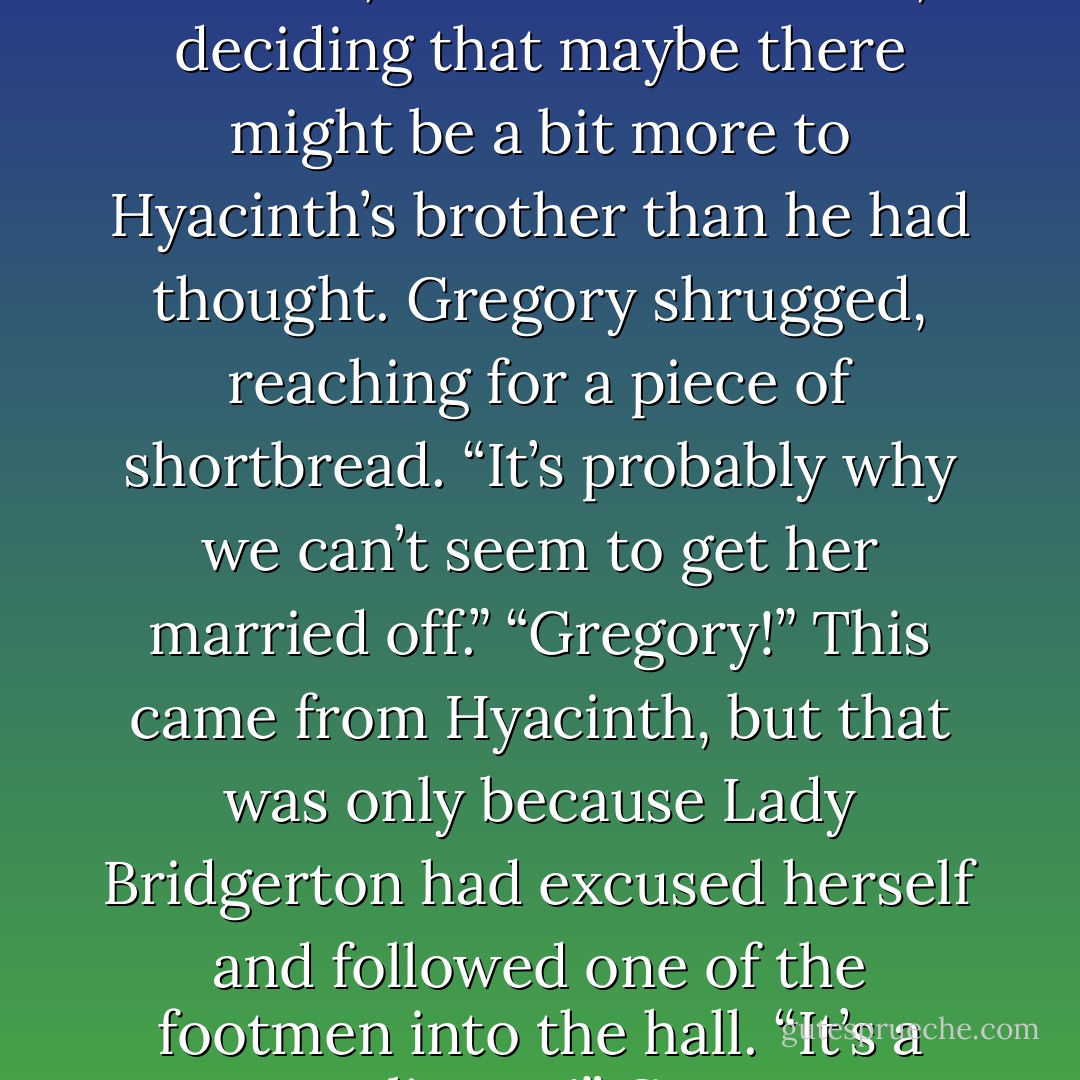 I understand that you are an accomplished swords-man,” she finally said.<br />He eyed her curiously. Where was she going with this? “I like to fence, yes,” he replied.<br />“I have always wanted to learn.”<br />“Good God,” Gregory grunted.<br />“I would be quite good at it,” she protested.<br />“I’m sure you would,” her brother replied, “which is why you should never be allowed within thirty feet of a sword.” He turned to Gareth. “She’s quite diabolical.”<br />“Yes, I’d noticed,” Gareth murmured, deciding that maybe there might be a bit more to Hyacinth’s brother than he had thought.<br />Gregory shrugged, reaching for a piece of shortbread. “It’s probably why we can’t seem to get her married off.”<br />“Gregory!” This came from Hyacinth, but that was only because Lady Bridgerton had excused herself and followed one of the footmen into the hall.<br />“It’s a compliment!” Gregory protested. “Haven’t you waited your entire life for me to agree that you’re smarter than any of the poor fools who have attempted to court you?”<br />“You might find it difficult to believe,” Hyacinth shot back, “but I haven’t been going to bed each night thinking to myself—Oh, I do wish my brother would offer me something that passes for a compliment in his twisted mind. - Julia Quinn