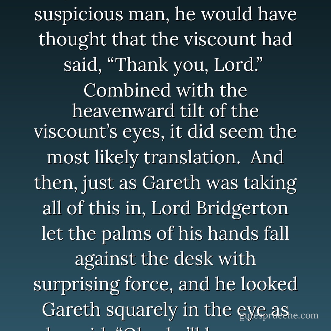 Gareth sucked in a breath. Hyacinth’s brother wasn’t going to make this easy on him. But that didn’t matter. He had vowed to do this right, and he would not be cowed.<br /><br />He looked up, meeting the viscount’s dark eyes with steady purpose. “I would like to marry Hyacinth,” he said. And then, because the viscount did not say anything, because he didn’t even move, Gareth added, “Er, if she’ll have me.”<br /><br />And then about eight things happened at once. Or perhaps there were merely two or three, and it just seemed like eight, because it was all so unexpected.<br /><br />First, the viscount exhaled, although that did seem to understate the case. It was more of a sigh, actually—a huge, tired, heartfelt sigh that made the man positively deflate in front of Gareth. Which was astonishing. Gareth had seen the viscount on many occasions and was quite familiar with his reputation. This was not a man who sagged or groaned.<br /><br />His lips seemed to move through the whole thing, too, and if Gareth were a more suspicious man, he would have thought that the viscount had said, “Thank you, Lord.”<br /><br />Combined with the heavenward tilt of the viscount’s eyes, it did seem the most likely translation.<br /><br />And then, just as Gareth was taking all of this in, Lord Bridgerton let the palms of his hands fall against the desk with surprising force, and he looked Gareth squarely in the eye as he said, “Oh, she’ll have you. She will definitely have you.”<br /><br />It wasn’t quite what Gareth had expected. “I beg your pardon,” he said, since truly, he could think of nothing else.<br /><br />“I need a drink,” the viscount said, rising to his feet. “A celebration is in order, don’t you think?”<br /><br />“Er…yes?”<br /><br />Lord Bridgerton crossed the room to a recessed bookcase and plucked a cut-glass decanter off one of the shelves. “No,” he said to himself, putting it haphazardly back into place, “the good stuff, I think.” He turned to Gareth, his eyes taking on a strange, almost giddy light. “The good stuff, wouldn’t you agree?”<br /><br />“Ehhhh…” Gareth wasn’t quite sure what to make of this.<br /><br />“The good stuff,” the viscount said firmly. He moved some books to the side and reached behind to pull out what looked to be a very old bottle of cognac. “Have to keep it hidden,” he explained, pouring it liberally into two glasses.<br /><br />“Servants?” Gareth asked.<br /><br />“Brothers.” He handed Gareth a glass. “Welcome to the family. - Julia Quinn