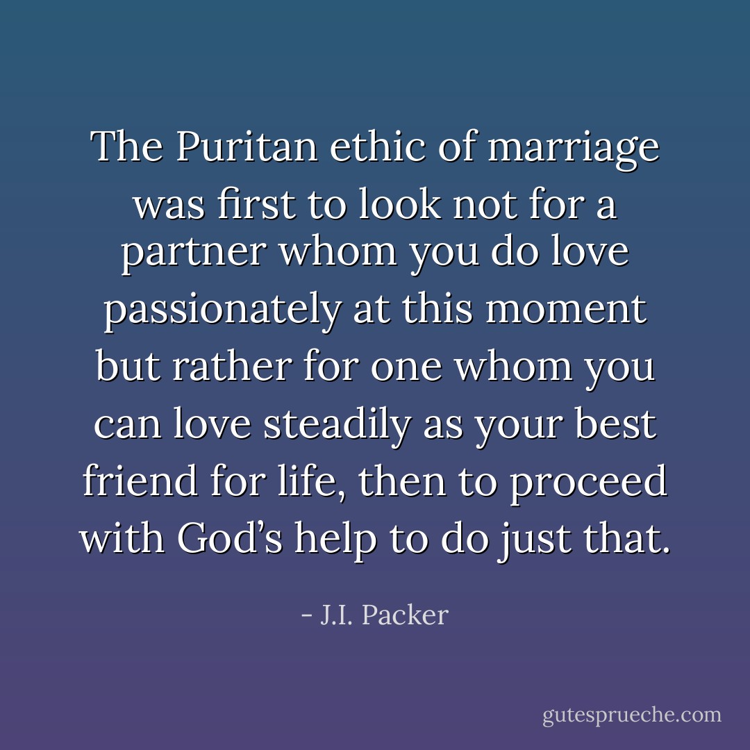 The Puritan ethic of marriage was first to look not for a partner whom you do love passionately at this moment but rather for one whom you can love steadily as your best friend for life, then to proceed with God’s help to do just that. - J.I. Packer