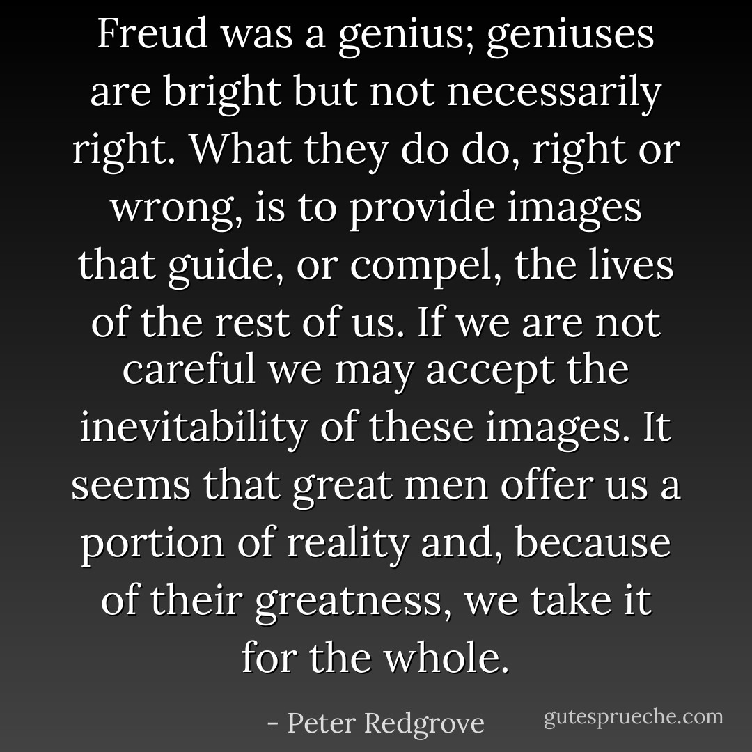 Freud was a genius; geniuses are bright but not necessarily right. What they do do, right or wrong, is to provide images that guide, or compel, the lives of the rest of us. If we are not careful we may accept the inevitability of these images. It seems that great men offer us a portion of reality and, because of their greatness, we take it for the whole. - Peter Redgrove