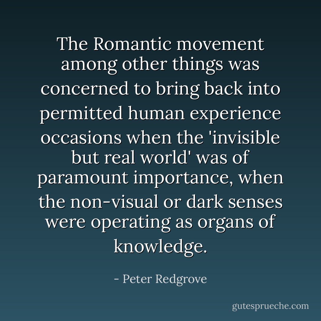 The Romantic movement among other things was concerned to bring back into permitted human experience occasions when the 'invisible but real world' was of paramount importance, when the non-visual or dark senses were operating as organs of knowledge. - Peter Redgrove