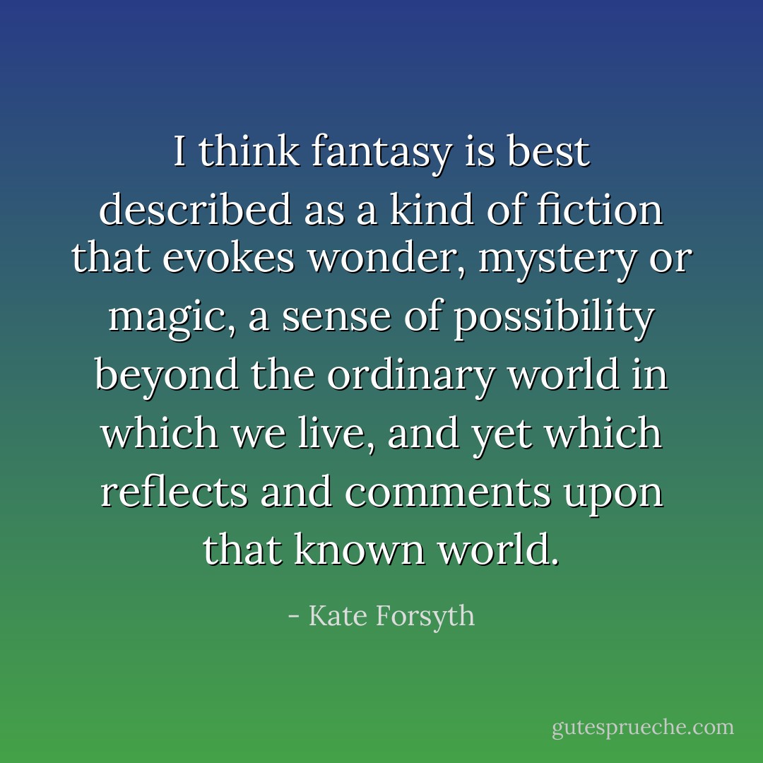 I think fantasy is best described as a kind of fiction that evokes wonder, mystery or magic, a sense of possibility beyond the ordinary world in which we live, and yet which reflects and comments upon that known world. - Kate Forsyth