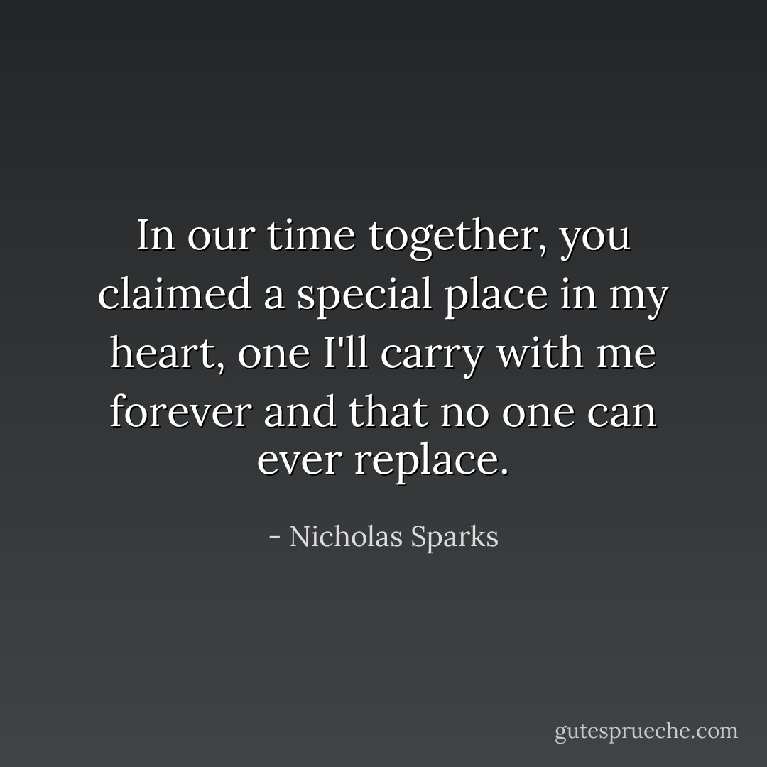 In our time together, you claimed a special place in my heart, one I'll carry with me forever and that no one can ever replace. - Nicholas Sparks