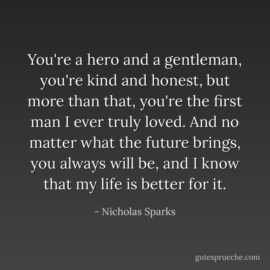 You're a hero and a gentleman, you're kind and honest, but more than that, you're the first man I ever truly loved. And no matter what the future brings, you always will be, and I know that my life is better for it. - Nicholas Sparks