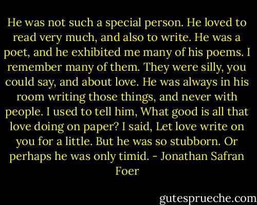 He was not such a special person. He loved to read very much, and also to write. He was a poet, and he exhibited me many of his poems. I remember many of them. They were silly, you could say, and about love. He was always in his room writing those things, and never with people. I used to tell him, What good is all that love doing on paper? I said, Let love write on you for a little. But he was so stubborn. Or perhaps he was only timid. - Jonathan Safran Foer