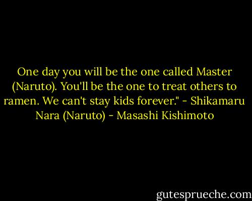 One day you will be the one called Master (Naruto). You'll be the one to treat others to ramen. We can't stay kids forever."<br />- Shikamaru Nara (Naruto) - Masashi Kishimoto