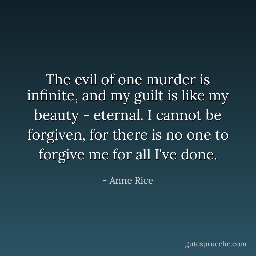 The evil of one murder is infinite, and my guilt is like my beauty - eternal. I cannot be forgiven, for there is no one to forgive me for all I've done. - Anne Rice