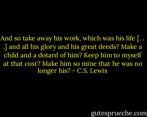 And so take away his work, which was his life [. . .] and all his glory and his great deeds? Make a child and a dotard of him? Keep him to myself at that cost? Make him so mine that he was no longer his? - C.S. Lewis