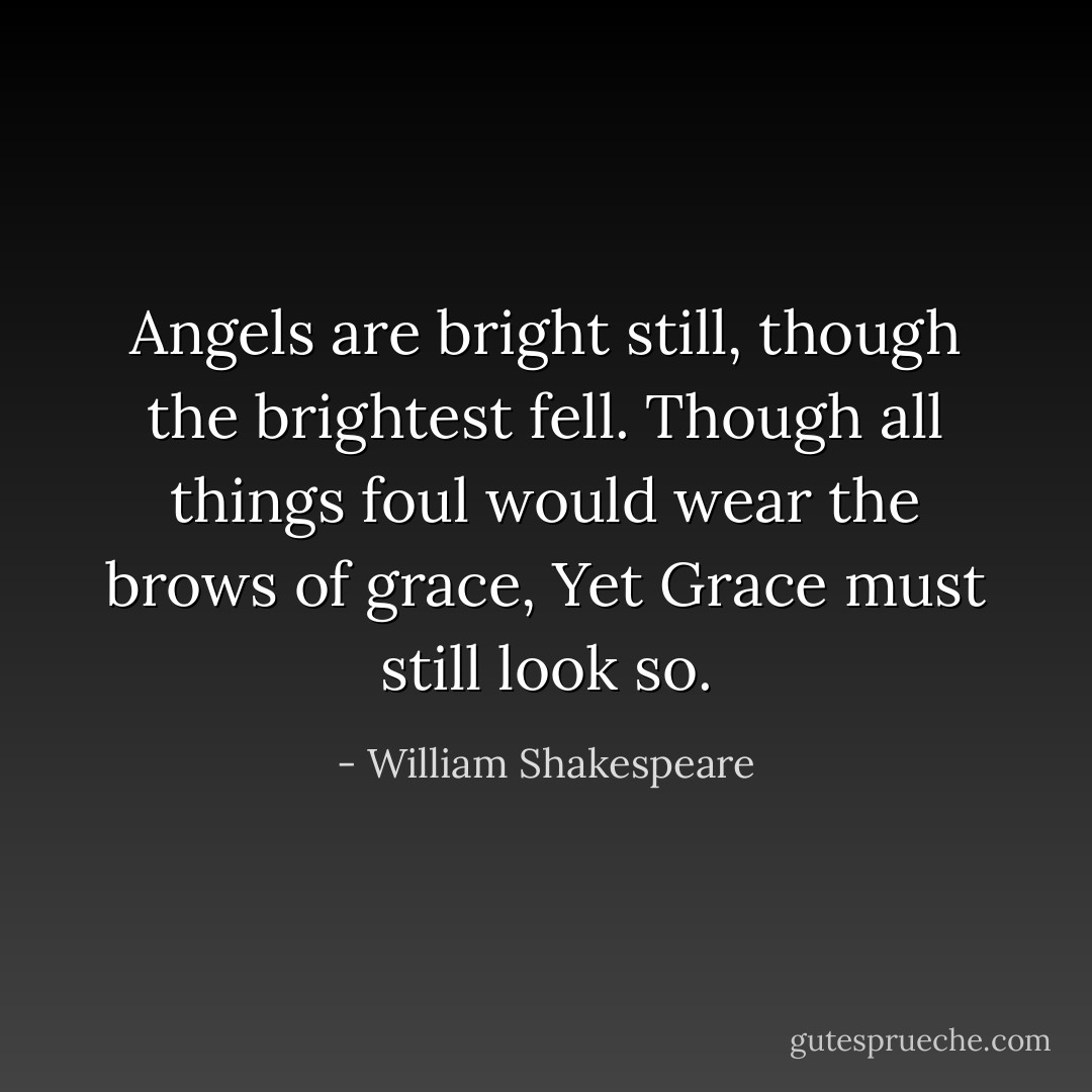 Angels are bright still, though the brightest fell.<br />Though all things foul would wear the brows of grace,<br />Yet Grace must still look so. - William Shakespeare