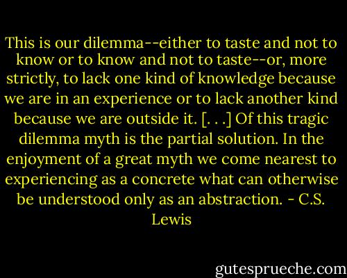 This is our dilemma--either to taste and not to know or to know and not to taste--or, more strictly, to lack one kind of knowledge because we are in an experience or to lack another kind because we are outside it. [. . .] Of this tragic dilemma myth is the partial solution. In the enjoyment of a great myth we come nearest to experiencing as a concrete what can otherwise be understood only as an abstraction. - C.S. Lewis