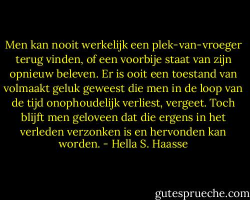 Men kan nooit werkelijk een plek-van-vroeger terug vinden, of een voorbije staat van zijn opnieuw beleven. Er is ooit een toestand van volmaakt geluk geweest die men in de loop van de tijd onophoudelijk verliest, vergeet. Toch blijft men geloveen dat die ergens in het verleden verzonken is en hervonden kan worden. - Hella S. Haasse