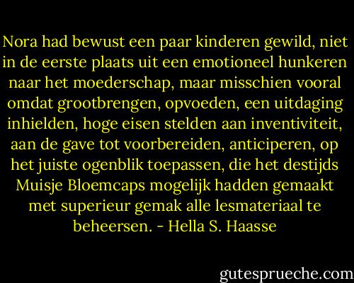 Nora had bewust een paar kinderen gewild, niet in de eerste plaats uit een emotioneel hunkeren naar het moederschap, maar misschien vooral omdat grootbrengen, opvoeden, een uitdaging inhielden, hoge eisen stelden aan inventiviteit, aan de gave tot voorbereiden, anticiperen, op het juiste ogenblik toepassen, die het destijds Muisje Bloemcaps mogelijk hadden gemaakt met superieur gemak alle lesmateriaal te beheersen. - Hella S. Haasse