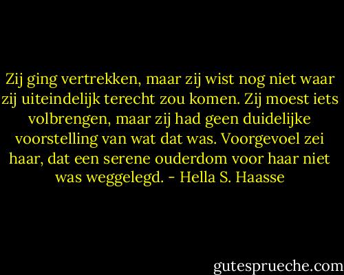 Zij ging vertrekken, maar zij wist nog niet waar zij uiteindelijk terecht zou komen. Zij moest iets volbrengen, maar zij had geen duidelijke voorstelling van wat dat was. Voorgevoel zei haar, dat een serene ouderdom voor haar niet was weggelegd. - Hella S. Haasse