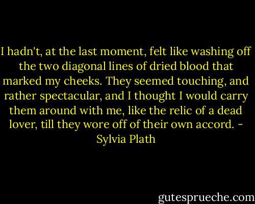 I hadn't, at the last moment, felt like washing off the two diagonal lines of dried blood that marked my cheeks. They seemed touching, and rather spectacular, and I thought I would carry them around with me, like the relic of a dead lover, till they wore off of their own accord. - Sylvia Plath