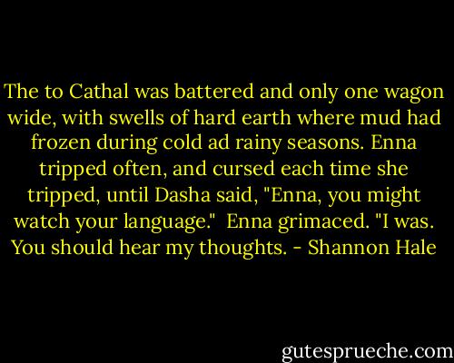 The to Cathal was battered and only one wagon wide, with swells of hard earth where mud had frozen during cold ad rainy seasons. Enna tripped often, and cursed each time she tripped, until Dasha said, "Enna, you might watch your language."<br /> Enna grimaced. "I was. You should hear my thoughts. - Shannon Hale