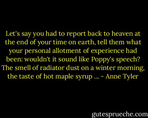 Let's say you had to report back to heaven at the end of your time on earth, tell them what your personal allotment of experience had been: wouldn't it sound like Poppy's speech? The smell of radiator dust on a winter morning, the taste of hot maple syrup ... - Anne Tyler