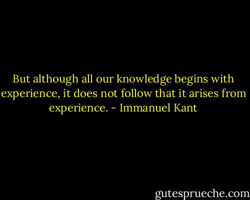 But although all our knowledge begins with experience, it does not follow that it arises from experience. - Immanuel Kant
