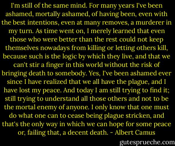 I'm still of the same mind. For many years I've been ashamed, mortally ashamed, of having been, even with the best intentions, even at many removes, a murderer in my turn. As time went on, I merely learned that even those who were better than the rest could not keep themselves nowadays from killing or letting others kill, because such is the logic by which they live, and that we can't stir a finger in this world without the risk of bringing death to somebody. Yes, I've been ashamed ever since I have realized that we all have the plague, and I have lost my peace. And today I am still trying to find it; still trying to understand all those others and not to be the mortal enemy of anyone. I only know that one must do what one can to cease being plague stricken, and that's the only way in which we can hope for some peace or, failing that, a decent death. - Albert Camus