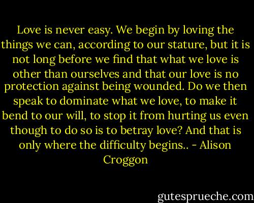 Love is never easy. We begin by loving the things we can, according to our stature, but it is not long before we find that what we love is other than ourselves and that our love is no protection against being wounded. Do we then speak to dominate what we love, to make it bend to our will, to stop it from hurting us even though to do so is to betray love? And that is only where the difficulty begins.. - Alison Croggon