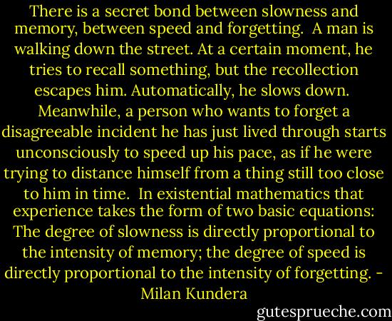 There is a secret bond between slowness and memory, between speed and forgetting.<br /><br />A man is walking down the street. At a certain moment, he tries to recall something, but the recollection escapes him. Automatically, he slows down.<br /><br />Meanwhile, a person who wants to forget a disagreeable incident he has just lived through starts unconsciously to speed up his pace, as if he were trying to distance himself from a thing still too close to him in time.<br /><br />In existential mathematics that experience takes the form of two basic equations: The degree of slowness is directly proportional to the intensity of memory; the degree of speed is directly proportional to the intensity of forgetting. - Milan Kundera