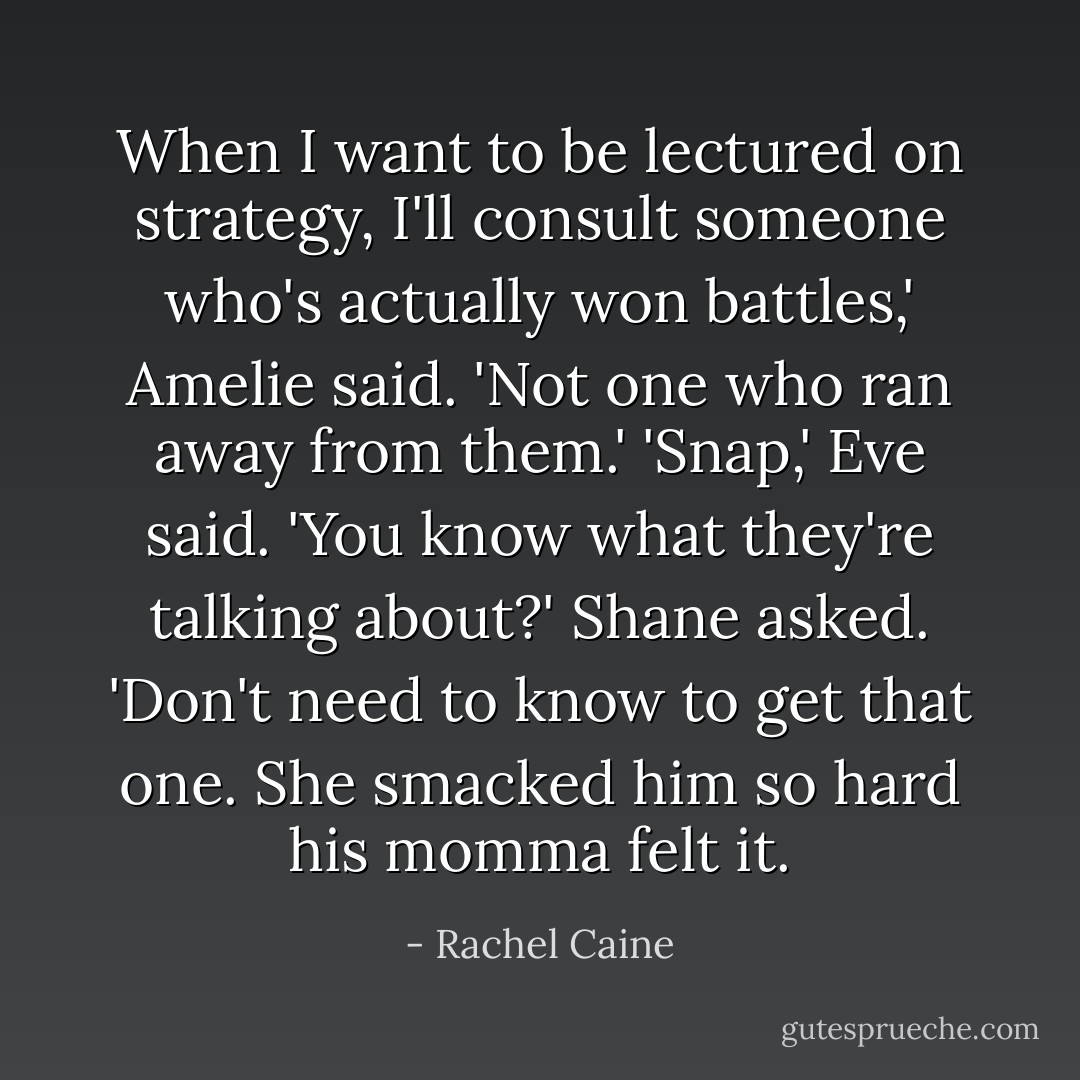 When I want to be lectured on strategy, I'll consult someone who's actually won battles,' Amelie said. 'Not one who ran away from them.'<br />'Snap,' Eve said.<br />'You know what they're talking about?' Shane asked.<br />'Don't need to know to get that one. She smacked him so hard his momma felt it. - Rachel Caine