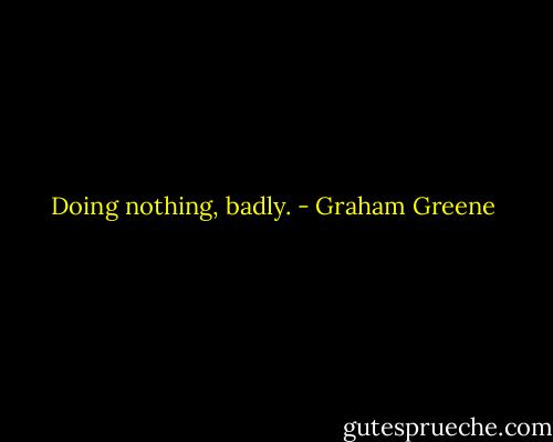 Doing nothing, badly. - Graham Greene
