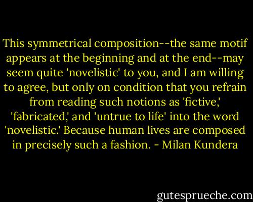 This symmetrical composition--the same motif appears at the beginning and at the end--may seem quite 'novelistic' to you, and I am willing to agree, but only on condition that you refrain from reading such notions as 'fictive,' 'fabricated,' and 'untrue to life' into the word 'novelistic.' Because human lives are composed in precisely such a fashion. - Milan Kundera