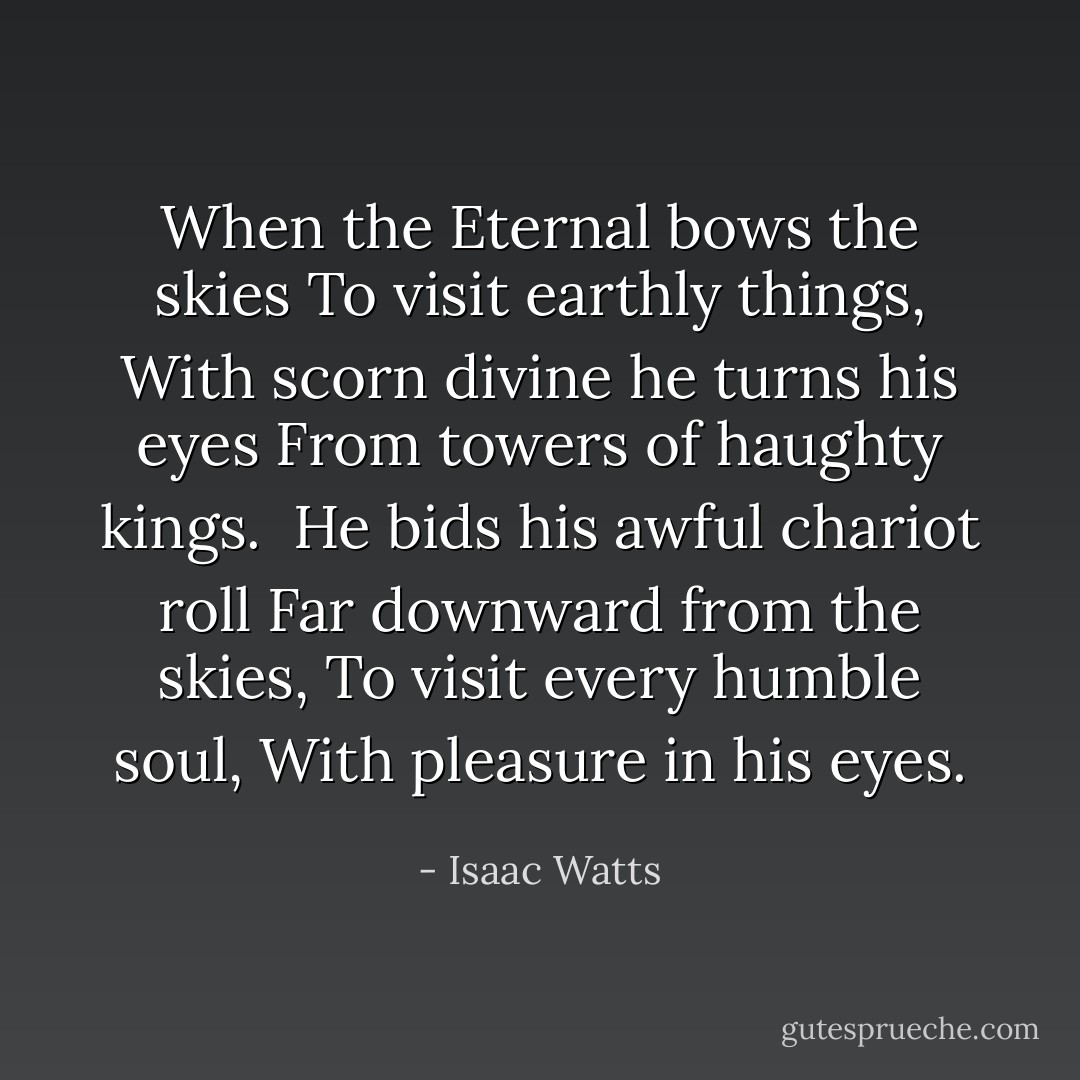 When the Eternal bows the skies<br />To visit earthly things,<br />With scorn divine he turns his eyes<br />From towers of haughty kings.<br /><br />He bids his awful chariot roll<br />Far downward from the skies,<br />To visit every humble soul,<br />With pleasure in his eyes. - Isaac Watts