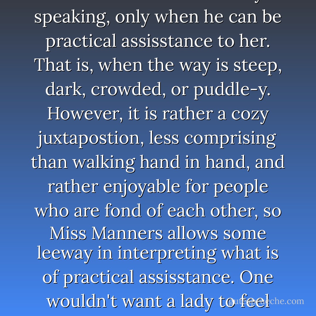 DEAR MISS MANNERS:<br />When does a gentleman offer his arm to a lady as they are walking down the street together?<br /><br />GENTLE READER:<br />Strictly speaking, only when he can be practical assisstance to her. That is, when the way is steep, dark, crowded, or puddle-y. However, it is rather a cozy juxtapostion, less comprising than walking hand in hand, and rather enjoyable for people who are fond of each other, so Miss Manners allows some leeway in interpreting what is of practical assisstance. One wouldn't want a lady to feel unloved walking down the street, any more than one would want her to fall of the curb. - Judith Martin