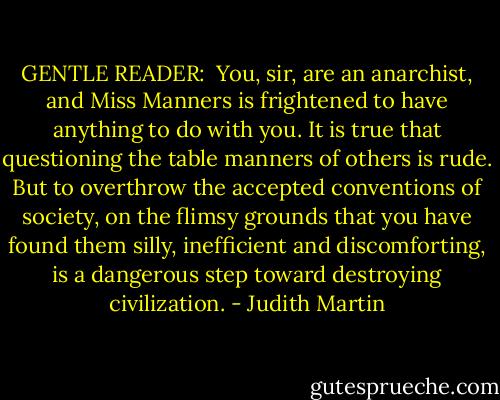 GENTLE READER: <br />You, sir, are an anarchist, and Miss Manners is frightened to have anything to do with you. It is true that questioning the table manners of others is rude. But to overthrow the accepted conventions of society, on the flimsy grounds that you have found them silly, inefficient and discomforting, is a dangerous step toward destroying civilization. - Judith Martin