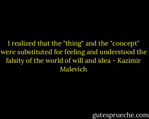 I realized that the "thing" and the "concept" were substituted for feeling and understood the falsity of the world of will and idea - Kazimir Malevich