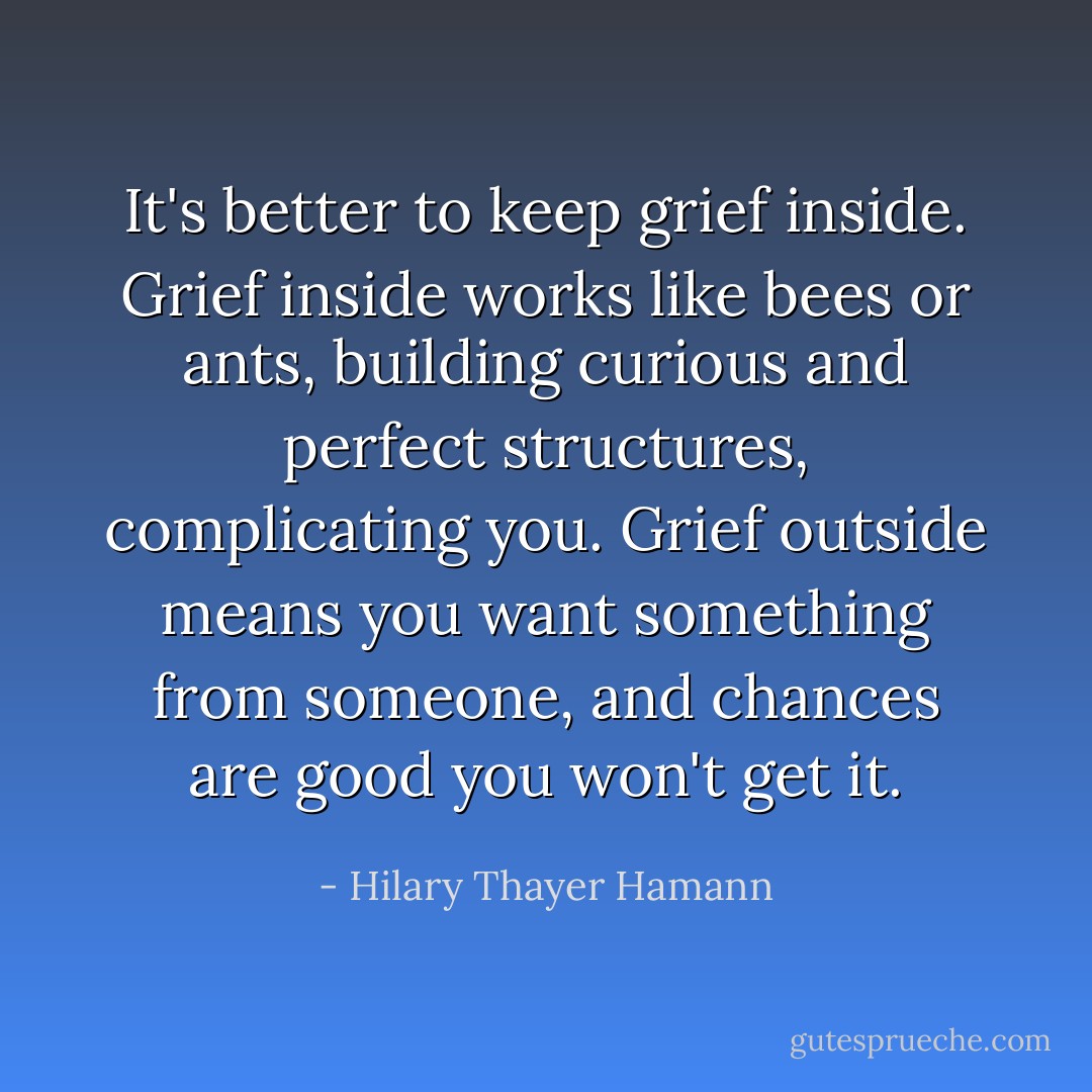It's better to keep grief inside. Grief inside works like bees or ants, building curious and perfect structures, complicating you. Grief outside means you want something from someone, and chances are good you won't get it. - Hilary Thayer Hamann