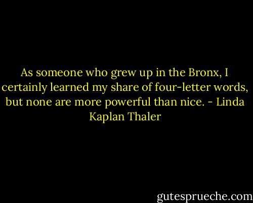 As someone who grew up in the Bronx, I certainly learned my share of four-letter words, but none are more powerful than nice. - Linda Kaplan Thaler