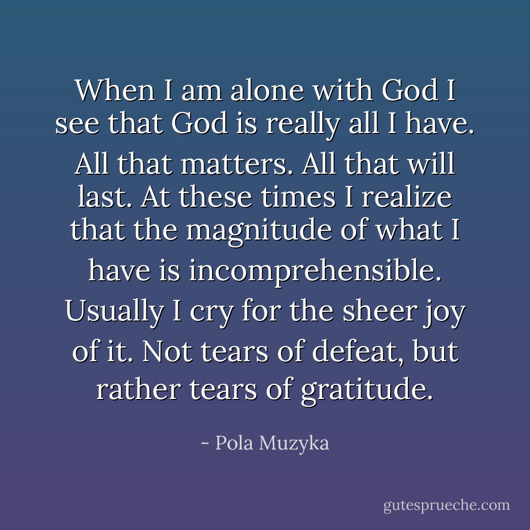 When I am alone with God I see that God is really all I have. All that matters. All that will last. At these times I realize that the magnitude of what I have is incomprehensible. Usually I cry for the sheer joy of it. Not tears of defeat, but rather tears of gratitude. - Pola Muzyka