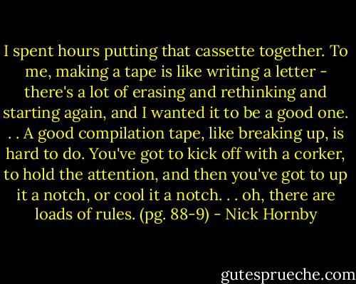 I spent hours putting that cassette together. To me, making a tape is like writing a letter - there's a lot of erasing and rethinking and starting again, and I wanted it to be a good one. . . A good compilation tape, like breaking up, is hard to do. You've got to kick off with a corker, to hold the attention, and then you've got to up it a notch, or cool it a notch. . . oh, there are loads of rules. (pg. 88-9) - Nick Hornby