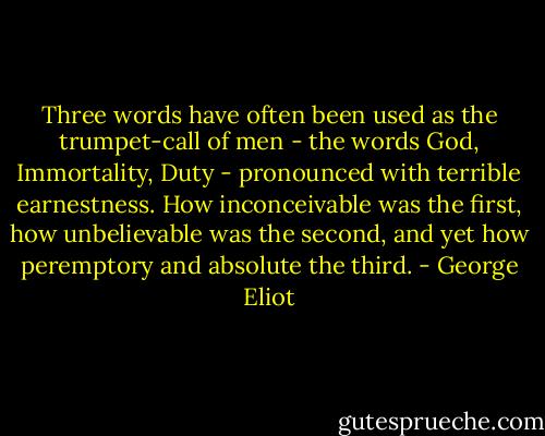 Three words have often been used as the trumpet-call of men - the words God, Immortality, Duty - pronounced with terrible earnestness.<br />How inconceivable was the first, how unbelievable was the second, and yet how peremptory and absolute the third. - George Eliot