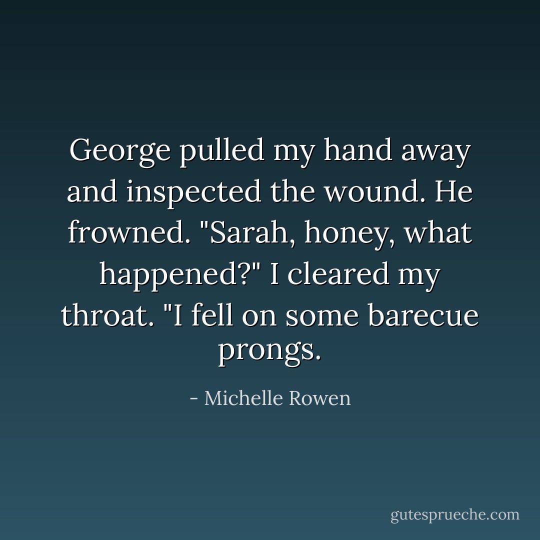 George pulled my hand away and inspected the wound. He frowned. "Sarah, honey, what happened?"<br />I cleared my throat. "I fell on some barecue prongs. - Michelle Rowen