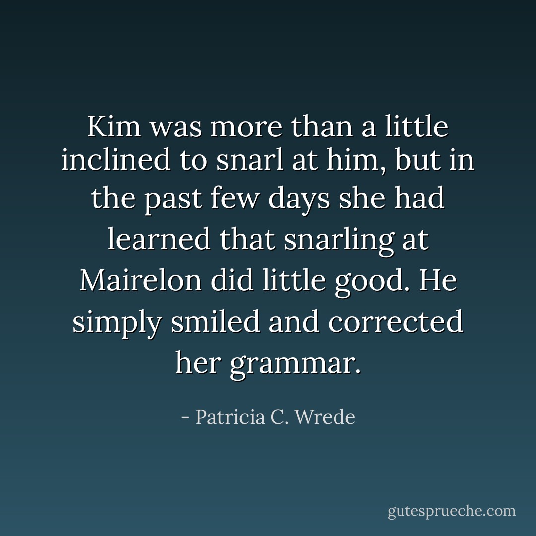 Kim was more than a little inclined to snarl at him, but in the past few days she had learned that snarling at Mairelon did little good. He simply smiled and corrected her grammar. - Patricia C. Wrede