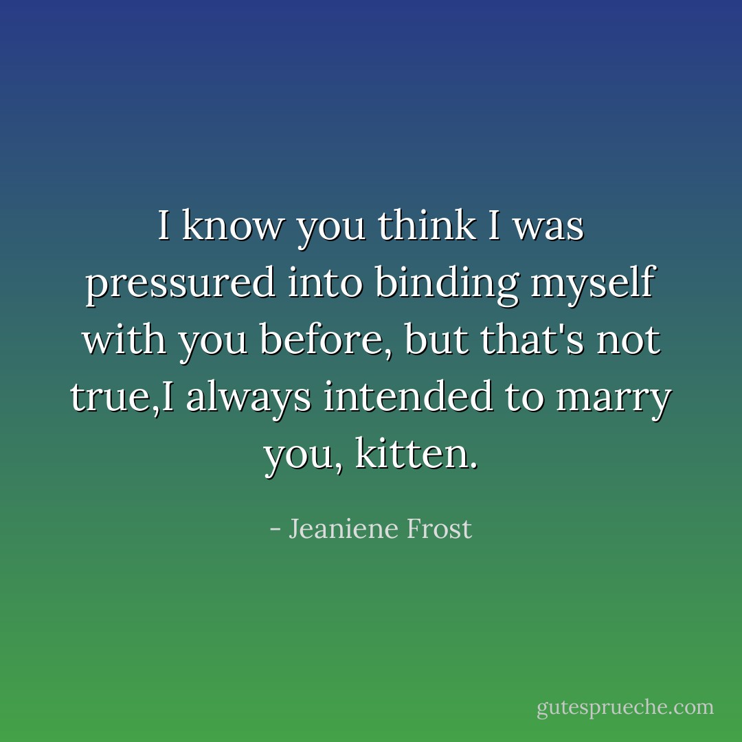 I know you think I was pressured into binding myself with you before, but that's not true,I always intended to marry you, kitten. - Jeaniene Frost