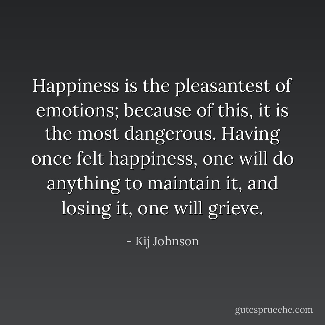 Happiness is the pleasantest of emotions; because of this, it is the most dangerous. Having once felt happiness, one will do anything to maintain it, and losing it, one will grieve. - Kij Johnson