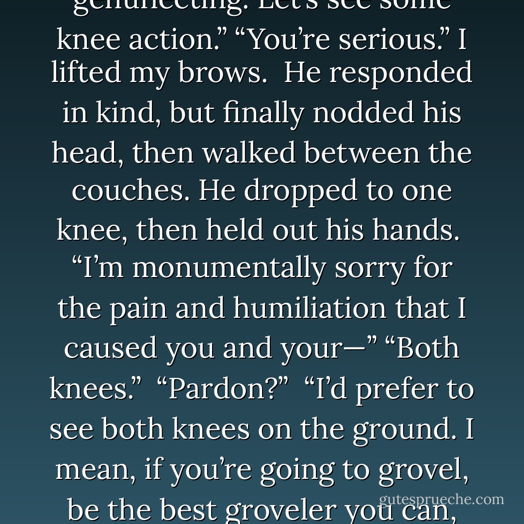 Well?”<br />“Well, what?” I waved a hand at the room.<br />“Start genuflecting. Let’s see some knee action.”<br />“You’re serious.” I lifted my brows. <br />He responded in kind, but finally nodded his head, then walked between the couches. He dropped to one knee, then held out his hands.<br /><br />“I’m monumentally sorry for the pain and humiliation that I caused you and your—”<br />“Both knees.” <br />“Pardon?” <br />“I’d prefer to see both knees on the ground. I mean, if you’re going to grovel, be the best groveler you can, right? - Chloe Neill