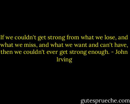 If we couldn't get strong from what we lose, and what we miss, and what we want and can't have, then we couldn't ever get strong enough. - John Irving
