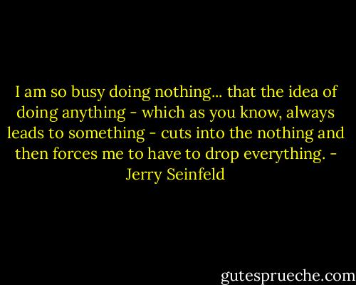 I am so busy doing nothing... that the idea of doing anything - which as you know, always leads to something - cuts into the nothing and then forces me to have to drop everything. - Jerry Seinfeld