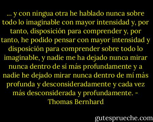 ... y con ningua otra he hablado nunca sobre todo lo imaginable con mayor intensidad y, por tanto, disposición para comprender y, por tanto, he podido pensar con mayor intensidad y disposición para comprender sobre todo lo imaginable, y nadie me ha dejado nunca mirar nunca dentro de sí más profundamente y a nadie he dejado mirar nunca dentro de mí más profunda y desconsideradamente y cada vez más desconsiderada y profundamente. - Thomas Bernhard
