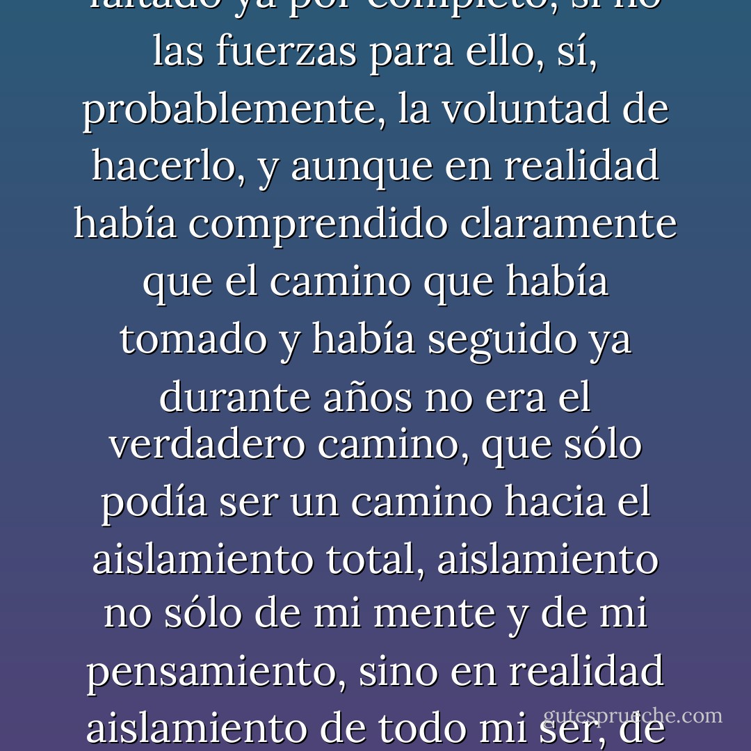 me habia quedado tambien casi por completo sin contactos con quienes anteriormente mehabia permitido confrontaciones, es decir, confrontaciones intelectuales en diálogos y discusiones, de todas esas personas, con mi inmersión cada vez más rigurosa en mi trabajo científico, em había apartado y mantenido alejado cada vez más y, como tuve que comprender de pronto, de la forma más peligrosa y, a partir de un momento determinado, no había tenido ya fuerzas para reanudar todos esos lazos intelectuales necesarios, ciertamente había comprendido de pronto que, sin esos contactos, difícilmente podría avanzar, que sin esos contactosm probablemente, en un plazo previsible, no podría ya pensar, que pronto tampoco podría ya existir, pero me faltaban fuerzas para detener, mediante mi propia inicativa, lo que veía ya que se me acercaba, la atrofia de mi pensamiento producida por el apartamiento voluntariamente provocado, de todas las personas suceptibles de un contacto que excediera del más imprescindible, del llamado vernáculo, simplemente del derivado de las necesidades más apremiantes de la existencia en mi casa y su entorno inmediato, y habían pasado años ya desde que había dejado de mantener correpondencia, totalmente absorbido en mis ciencias, había dejado pasar el momento en que todavía hubiera sido posible reanudar esos contactos y correspondencia abandonados, todos mis esfuerzos en ese sentido habían fracasado siempre, porque en el fondo me habían faltado ya por completo, si no las fuerzas para ello, sí, probablemente, la voluntad de hacerlo, y aunque en realidad había comprendido claramente que el camino que había tomado y había seguido ya durante años no era el verdadero camino, que sólo podía ser un camino hacia el aislamiento total, aislamiento no sólo de mi mente y de mi pensamiento, sino en realidad aislamiento de todo mi ser, de toda mi existencia, siempre espantada ya, de todos modos, por ese aislamiento, no había hecho ya nada para remediarlo, había seguido avanzando siempre por ese camino, aunque siempre horrorizado por su lógica, temiendo continuamente ese camino en el que, sin embargo, no hubiera podido ya dar la vuelta; había previsto ya muy pronto la catástrofe, pero no había podido evitarla y, en realidad, se había producido ya mucho antes de que yo la reconociera como tal. Por un lado, la necesidad de aislarse por amor al trabajo científico es la primera de las necesidades deun intelectual, por otro, sin embargo, el peligro de que ese aislamiento se produzca de una forma demasiado radical que, en fin de cuentas, no tenga ya consecuencias estimulantes como se pretendía, sino inhibidoras e incluso aniquiladoras, en el trabajo intelectual es el mayor de los peligros y, a partir de cierto momento, mi aislamiento del entorno por amor a mi trabajo científico (sobre los anticuerpos) había tenido precisamente esas consecuencias aniquiladoras en mi trabajo científico. La comprensión llega siempre, como había tenido que reconocer en mi mente de la forma más dolorosa, demasiado tarde y sólo queda, si es que queda algo, la desesperación, o sea, la comprensión directa del hecho de que ese estado devastador y, por tanto, intelectual, sentimental y, en fin de cuentas corporalmente devastador, surgido de pronto, no puede cambiarse ya, ni por ningún medio. - Thomas Bernhard