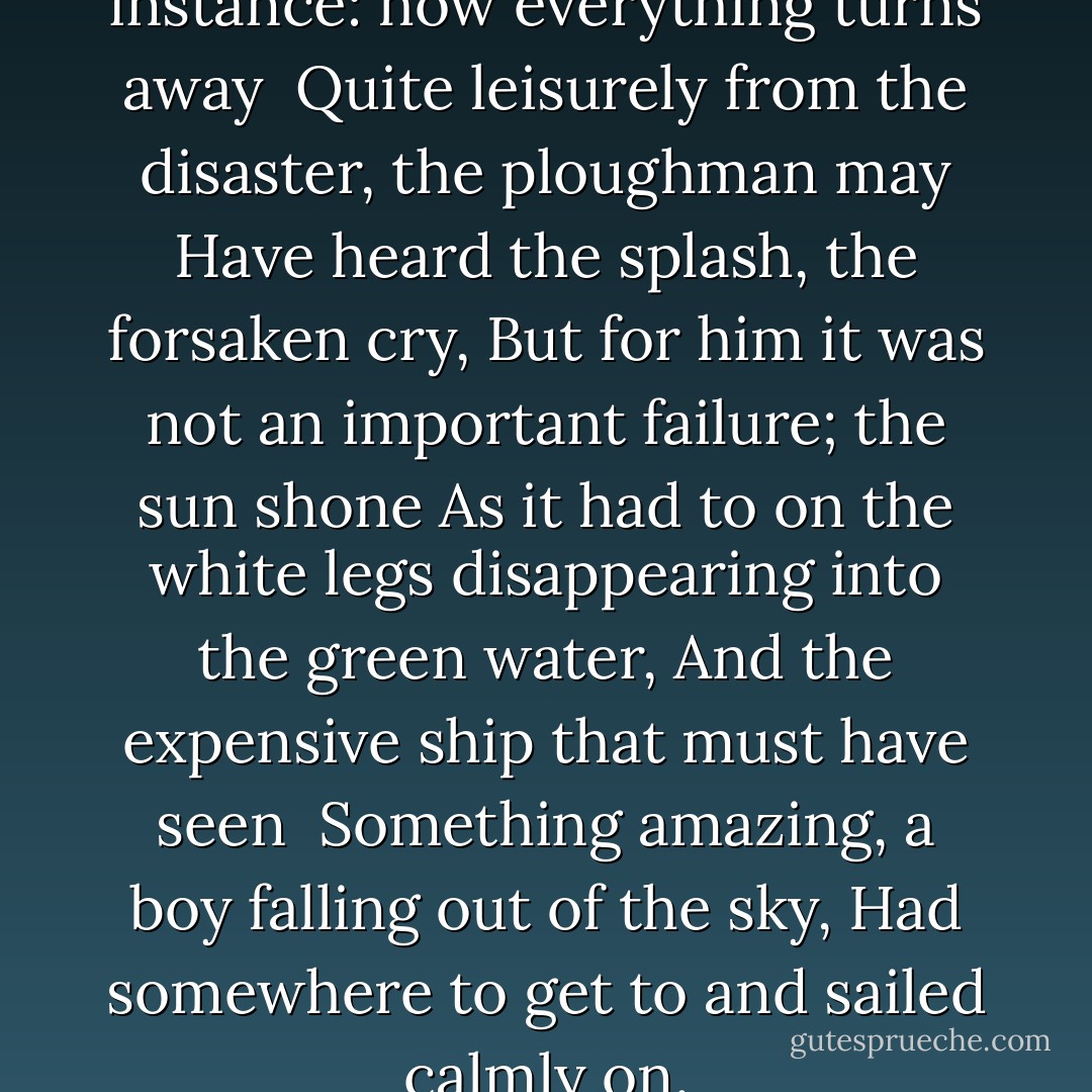 In Brueghel’s Icarus, for instance: how everything turns away <br />Quite leisurely from the disaster, the ploughman may<br />Have heard the splash, the forsaken cry,<br />But for him it was not an important failure; the sun shone<br />As it had to on the white legs disappearing into the green water,<br />And the expensive ship that must have seen <br />Something amazing, a boy falling out of the sky,<br />Had somewhere to get to and sailed calmly on. - W.H. Auden