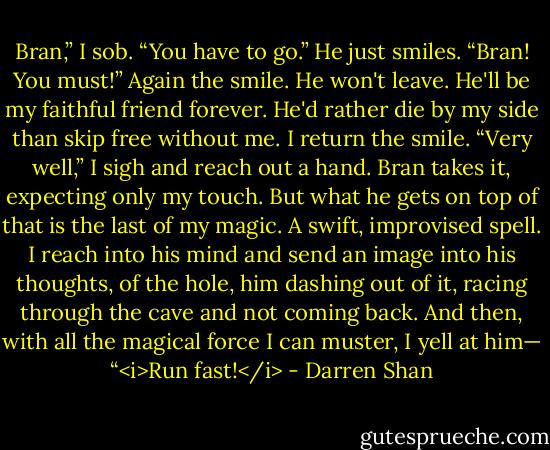 Bran,” I sob. “You have to go.” He just smiles. “Bran! You must!” Again the smile. He won't leave. He'll be my faithful friend forever. He'd rather die by my side than skip free without me. I return the smile. “Very well,” I sigh and reach out a hand. Bran takes it, expecting only my touch. But what he gets on top of that is the last of my magic. A swift, improvised spell. I reach into his mind and send an image into his thoughts, of the hole, him dashing out of it, racing through the cave and not coming back. And then, with all the magical force I can muster, I yell at him— “<i>Run fast!</i> - Darren Shan