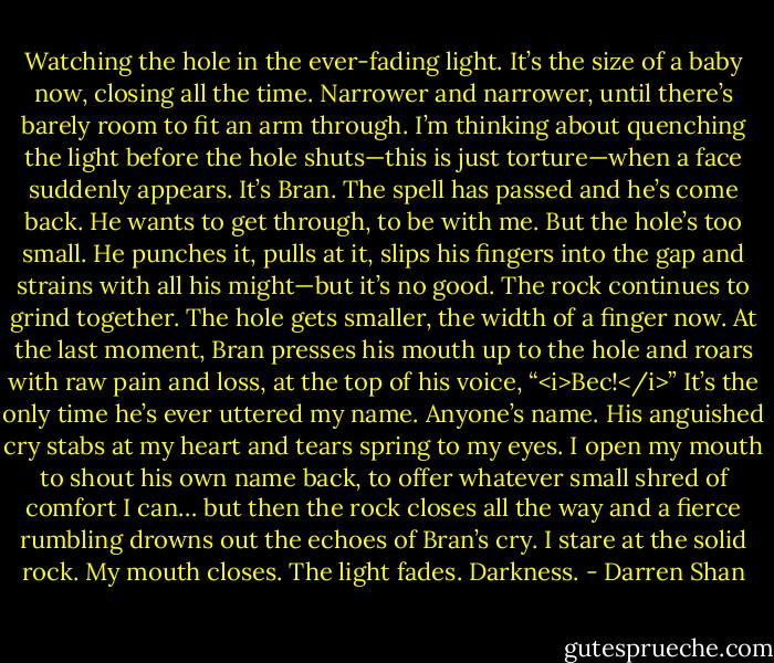 Watching the hole in the ever-fading light. It’s the size of a baby now, closing all the time. Narrower and narrower, until there’s barely room to fit an arm through. I’m thinking about quenching the light before the hole shuts—this is just torture—when a face suddenly appears. It’s Bran. The spell has passed and he’s come back. He wants to get through, to be with me. But the hole’s too small. He punches it, pulls at it, slips his fingers into the gap and strains with all his might—but it’s no good. The rock continues to grind together. The hole gets smaller, the width of a finger now.<br />At the last moment, Bran presses his mouth up to the hole and roars with raw pain and loss, at the top of his voice, “<i>Bec!</i>” It’s the only time he’s ever uttered my name. Anyone’s name. His anguished cry stabs at my heart and tears spring to my eyes. I open my mouth to shout his own name back, to offer whatever small shred of comfort I can… but then the rock closes all the way and a fierce rumbling drowns out the echoes of Bran’s cry.<br />I stare at the solid rock. My mouth closes. The light fades. Darkness. - Darren Shan