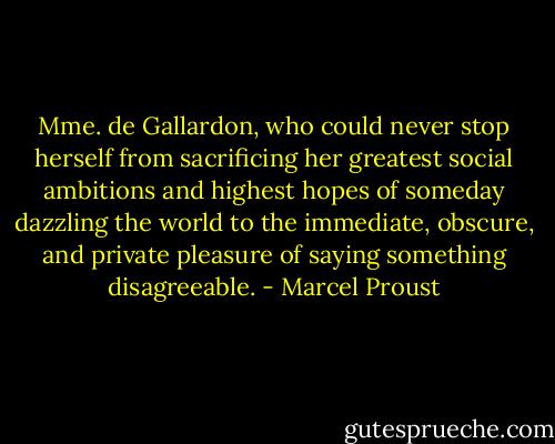 Mme. de Gallardon, who could never stop herself from sacrificing her greatest social ambitions and highest hopes of someday dazzling the world to the immediate, obscure, and private pleasure of saying something disagreeable. - Marcel Proust