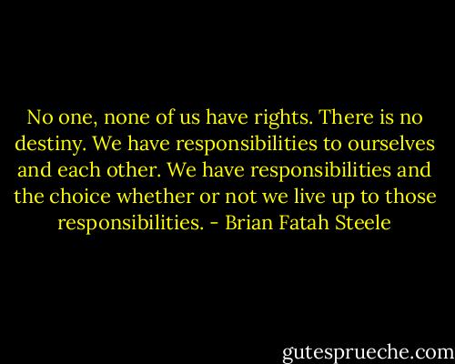 No one, none of us have rights. There is no destiny. We have responsibilities to ourselves and each other. We have responsibilities and the choice whether or not we live up to those responsibilities. - Brian Fatah Steele